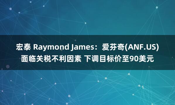 宏泰 Raymond James：爱芬奇(ANF.US)面临关税不利因素 下调目标价至90美元