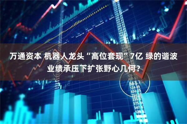 万通资本 机器人龙头“高位套现”7亿 绿的谐波业绩承压下扩张野心几何？