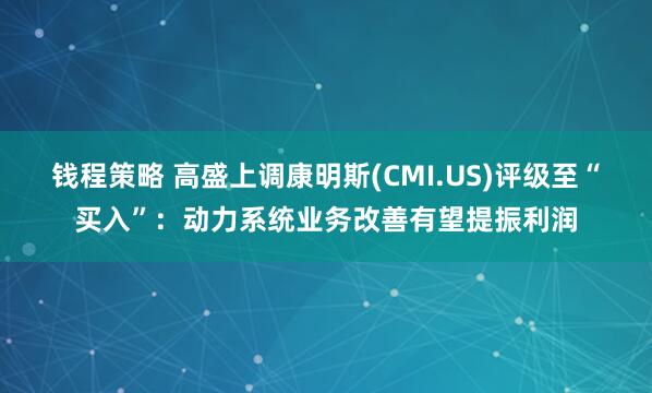 钱程策略 高盛上调康明斯(CMI.US)评级至“买入”：动力系统业务改善有望提振利润