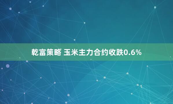 乾富策略 玉米主力合约收跌0.6%