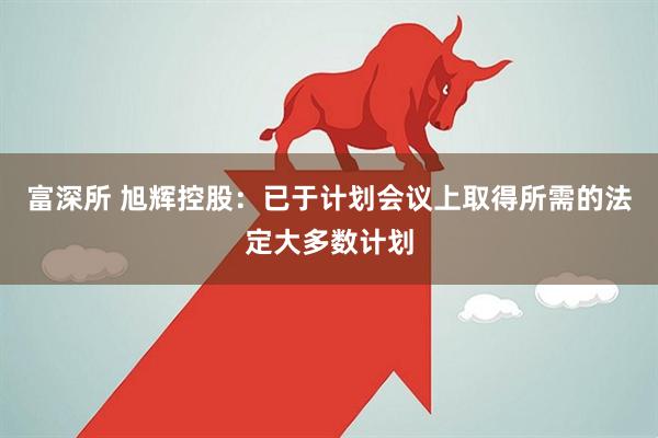 富深所 旭辉控股：已于计划会议上取得所需的法定大多数计划
