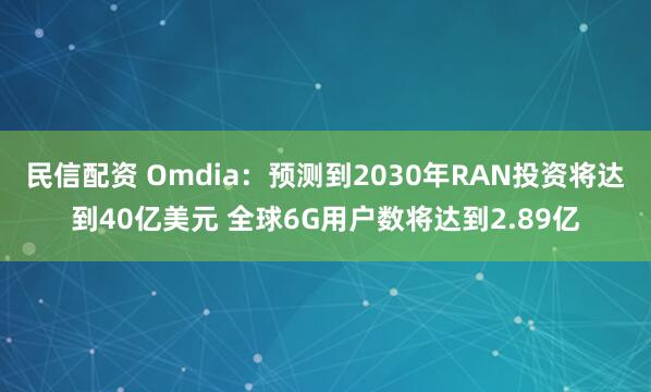 民信配资 Omdia：预测到2030年RAN投资将达到40亿美元 全球6G用户数将达到2.89亿