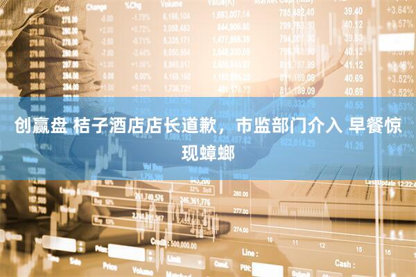 创赢盘 桔子酒店店长道歉，市监部门介入 早餐惊现蟑螂