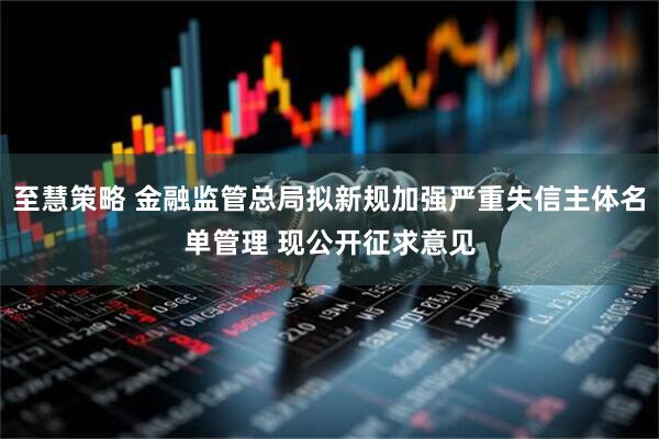 至慧策略 金融监管总局拟新规加强严重失信主体名单管理 现公开征求意见