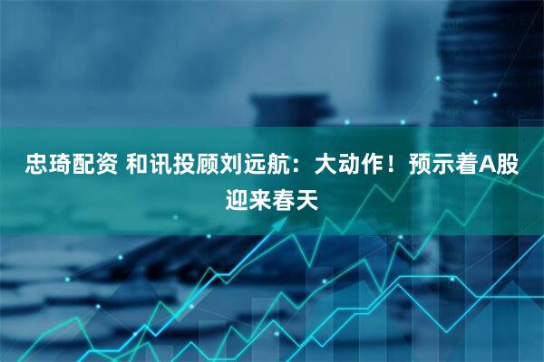 忠琦配资 和讯投顾刘远航：大动作！预示着A股迎来春天