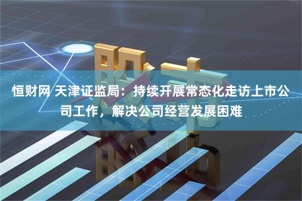 恒财网 天津证监局：持续开展常态化走访上市公司工作，解决公司经营发展困难