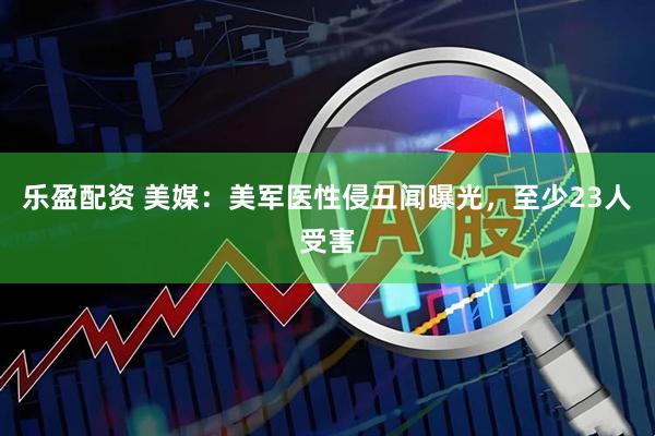 乐盈配资 美媒：美军医性侵丑闻曝光，至少23人受害