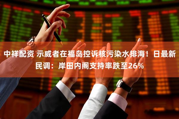 中祥配资 示威者在福岛控诉核污染水排海！日最新民调：岸田内阁支持率跌至26%