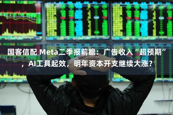 国客信配 Meta二季报前瞻：广告收入“超预期”，AI工具起效，明年资本开支继续大涨？