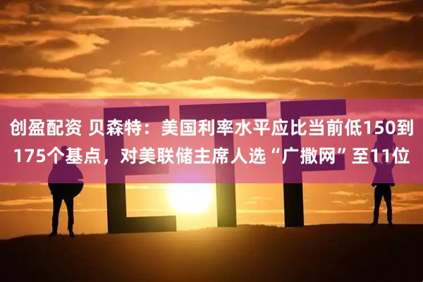 创盈配资 贝森特：美国利率水平应比当前低150到175个基点，对美联储主席人选“广撒网”至11位