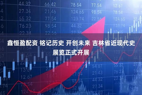 鑫恒盈配资 铭记历史 开创未来 吉林省近现代史展览正式开展