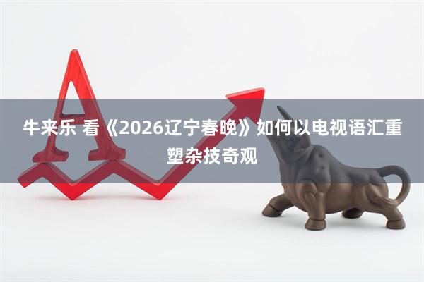 牛来乐 看《2026辽宁春晚》如何以电视语汇重塑杂技奇观