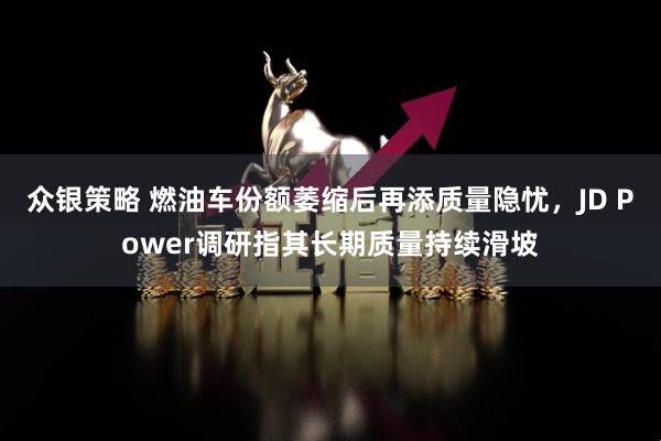 众银策略 燃油车份额萎缩后再添质量隐忧，JD Power调研指其长期质量持续滑坡
