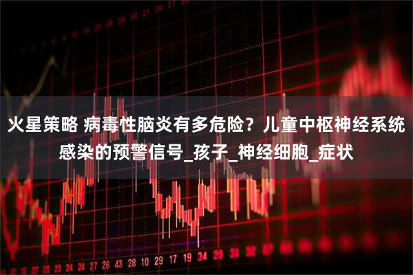 火星策略 病毒性脑炎有多危险？儿童中枢神经系统感染的预警信号_孩子_神经细胞_症状