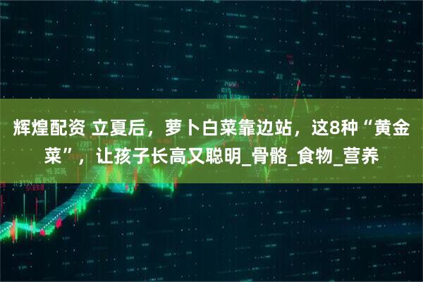 辉煌配资 立夏后，萝卜白菜靠边站，这8种“黄金菜”，让孩子长高又聪明_骨骼_食物_营养